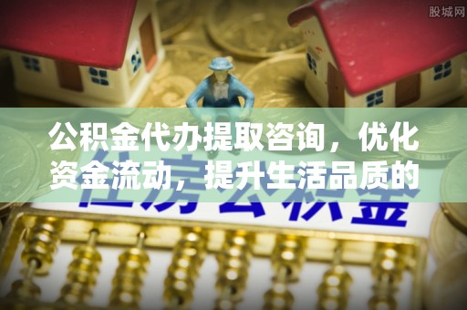 印江公积金代办提取咨询，优化资金流动，提升生活品质的明智选择