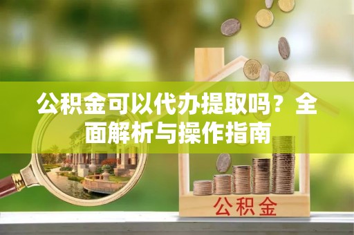 印江公积金可以代办提取吗？全面解析与操作指南