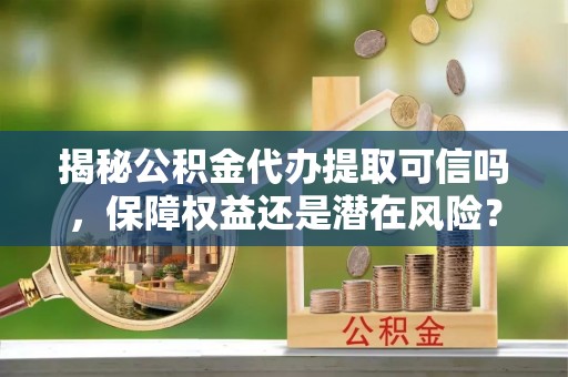 印江揭秘公积金代办提取可信吗，保障权益还是潜在风险？