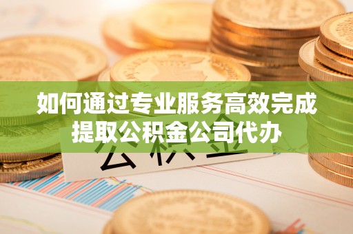 印江如何通过专业服务高效完成提取公积金公司代办